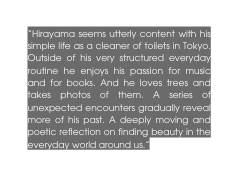 Hirayama seems utterly content with his simple life as a cleaner of toilets in Tokyo Outside of his very structured everyday routine he enjoys his passion for music and for books And he loves trees and takes photos of them A series of unexpected encounters gradually reveal more of his past A deeply moving and poetic reflection on finding beauty in the everyday world around us